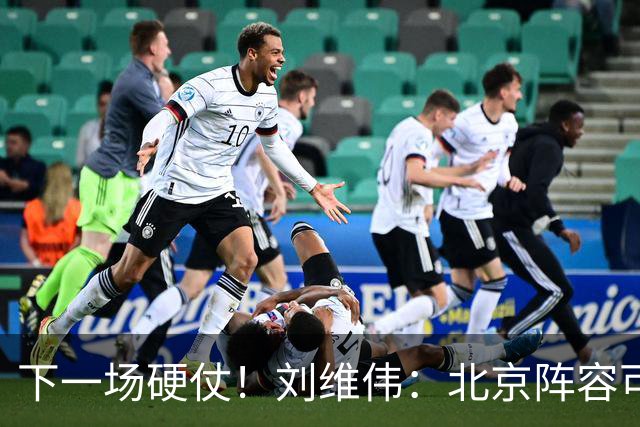 下一场硬仗！刘维伟：北京阵容可以说是国家队 但主场肯定全力争胜