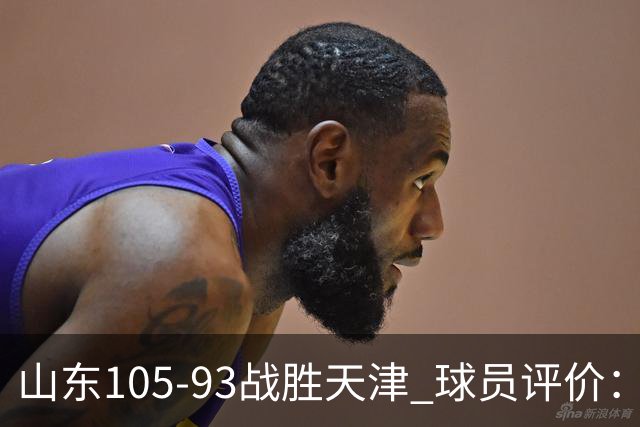 山东105-93战胜天津 球员评价：4人优秀，3人及格，3人低迷