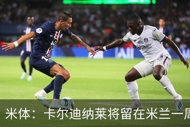 米体：卡尔迪纳莱将留在米兰一周，现场观看米兰德比