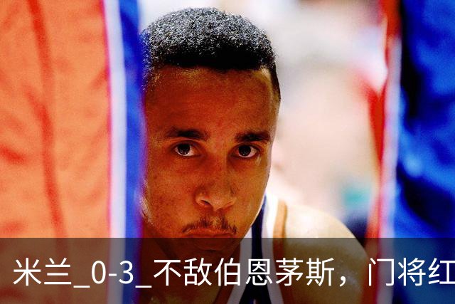 米兰 0‑3 不敌伯恩茅斯，门将红点，旧将阿德利轰世界波