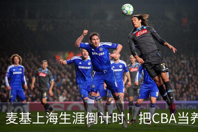 麦基上海生涯倒计时！把CBA当养老院态度成硬伤，合同4个月非保障