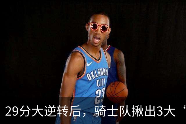 29分大逆转后，骑士队揪出3大“罪臣”，哈登退出顶级球星行列，2.69亿内线成“软脚虾”