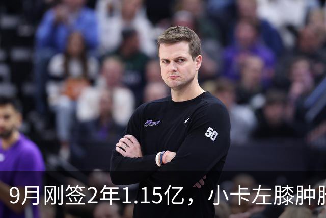 9月刚签2年1.15亿，小卡左膝肿胀至少缺一周