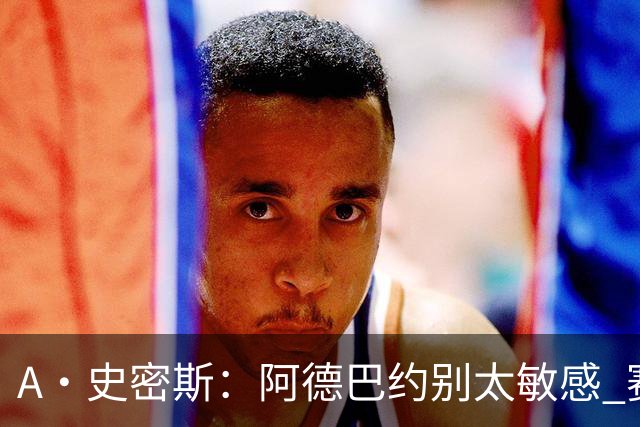 A·史密斯：阿德巴约别太敏感 赛季还有78场 你迟早会找回状态