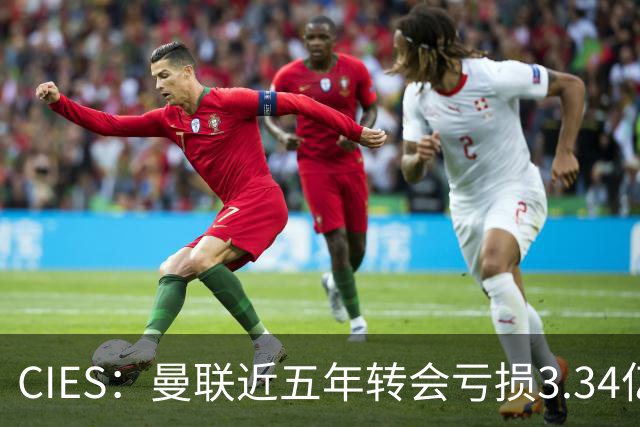 CIES：曼联近五年转会亏损3.34亿镑，欧洲球队中垫底